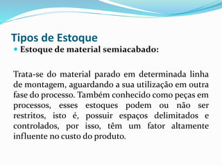 Tipos de Estoque 
 Estoque de material semiacabado: 
Trata-se do material parado em determinada linha 
de montagem, aguardando a sua utilização em outra 
fase do processo. Também conhecido como peças em 
processos, esses estoques podem ou não ser 
restritos, isto é, possuir espaços delimitados e 
controlados, por isso, têm um fator altamente 
influente no custo do produto. 
 