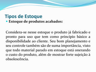 Tipos de Estoque 
 Estoque de produtos acabados: 
Considera-se nesse estoque o produto já fabricado e 
pronto para uso que tem como princípio básico a 
disponibilidade ao cliente. Seu bom planejamento e 
seu controle também são de suma importância, visto 
que todo material parado em estoque está onerando 
o custo do produto, além de mostrar forte sujeição à 
obsolescência. 
 