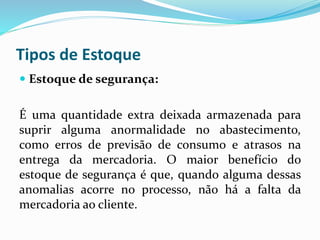 Tipos de Estoque 
 Estoque de segurança: 
É uma quantidade extra deixada armazenada para 
suprir alguma anormalidade no abastecimento, 
como erros de previsão de consumo e atrasos na 
entrega da mercadoria. O maior benefício do 
estoque de segurança é que, quando alguma dessas 
anomalias acorre no processo, não há a falta da 
mercadoria ao cliente. 
 