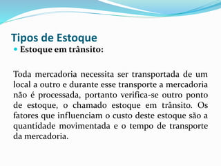 Tipos de Estoque 
 Estoque em trânsito: 
Toda mercadoria necessita ser transportada de um 
local a outro e durante esse transporte a mercadoria 
não é processada, portanto verifica-se outro ponto 
de estoque, o chamado estoque em trânsito. Os 
fatores que influenciam o custo deste estoque são a 
quantidade movimentada e o tempo de transporte 
da mercadoria. 
 