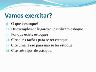 Vamos exercitar? 
1) O que é estoque? 
2) Dê exemplos de lugares que utilizam estoque. 
3) Por que existe estoque? 
4) Cite duas razões para se ter estoque. 
5) Cite uma razão para não se ter estoque. 
6) Cite três tipos de estoque. 
 