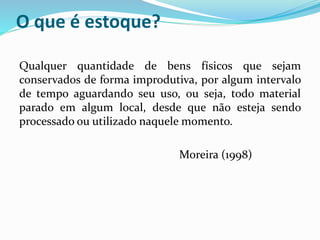 O que é estoque? 
Qualquer quantidade de bens físicos que sejam 
conservados de forma improdutiva, por algum intervalo 
de tempo aguardando seu uso, ou seja, todo material 
parado em algum local, desde que não esteja sendo 
processado ou utilizado naquele momento. 
Moreira (1998) 
 