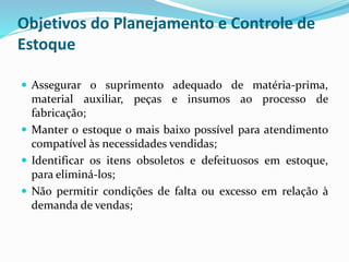 Objetivos do Planejamento e Controle de 
Estoque 
 Assegurar o suprimento adequado de matéria-prima, 
material auxiliar, peças e insumos ao processo de 
fabricação; 
 Manter o estoque o mais baixo possível para atendimento 
compatível às necessidades vendidas; 
 Identificar os itens obsoletos e defeituosos em estoque, 
para eliminá-los; 
 Não permitir condições de falta ou excesso em relação à 
demanda de vendas; 
 