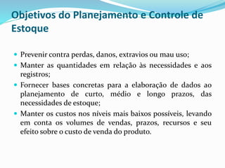 Objetivos do Planejamento e Controle de 
Estoque 
 Prevenir contra perdas, danos, extravios ou mau uso; 
 Manter as quantidades em relação às necessidades e aos 
registros; 
 Fornecer bases concretas para a elaboração de dados ao 
planejamento de curto, médio e longo prazos, das 
necessidades de estoque; 
 Manter os custos nos níveis mais baixos possíveis, levando 
em conta os volumes de vendas, prazos, recursos e seu 
efeito sobre o custo de venda do produto. 
 