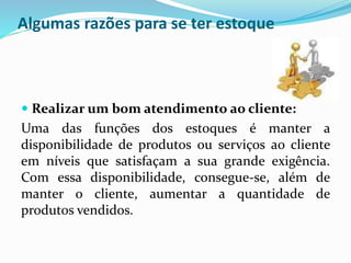 Algumas razões para se ter estoque 
 Realizar um bom atendimento ao cliente: 
Uma das funções dos estoques é manter a 
disponibilidade de produtos ou serviços ao cliente 
em níveis que satisfaçam a sua grande exigência. 
Com essa disponibilidade, consegue-se, além de 
manter o cliente, aumentar a quantidade de 
produtos vendidos. 
 