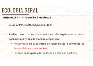 UNIDADE I – Introdução à ecologia
ECOLOGIA GERAL
• QUAL A IMPORTÂNCIA DA ECOLOGIA?
• Avaliar como os recursos naturais são explorados e como
podemos utilizá-los de maneira responsável
• Preservação da capacidade de regeneração e promoção do
desenvolvimento sustentável.
• Fornece bases para a formulação de políticas públicas
 