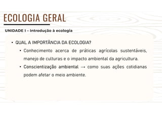 UNIDADE I – Introdução à ecologia
ECOLOGIA GERAL
• QUAL A IMPORTÂNCIA DA ECOLOGIA?
• Conhecimento acerca de práticas agrícolas sustentáveis,
manejo de culturas e o impacto ambiental da agricultura.
• Conscientização ambiental → como suas ações cotidianas
podem afetar o meio ambiente.
 