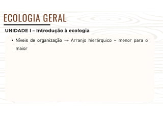 UNIDADE I – Introdução à ecologia
ECOLOGIA GERAL
• Níveis de organização → Arranjo hierárquico – menor para o
maior
 