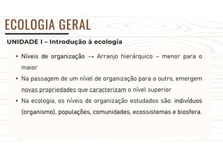 UNIDADE I – Introdução à ecologia
ECOLOGIA GERAL
• Níveis de organização → Arranjo hierárquico – menor para o
maior
• Na passagem de um nível de organização para o outro, emergem
novas propriedades que caracterizam o nível superior
• Na ecologia, os níveis de organização estudados são: indivíduos
(organismo), populações, comunidades, ecossistemas e biosfera.
 