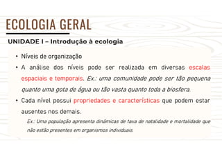 UNIDADE I – Introdução à ecologia
ECOLOGIA GERAL
• Níveis de organização
• A análise dos níveis pode ser realizada em diversas escalas
espaciais e temporais. Ex.: uma comunidade pode ser tão pequena
quanto uma gota de água ou tão vasta quanto toda a biosfera.
• Cada nível possui propriedades e características que podem estar
ausentes nos demais.
Ex.: Uma população apresenta dinâmicas de taxa de natalidade e mortalidade que
não estão presentes em organismos individuais.
 