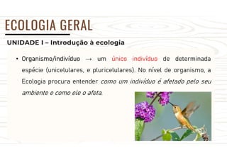 UNIDADE I – Introdução à ecologia
ECOLOGIA GERAL
• Organismo/indivíduo → um único indivíduo de determinada
espécie (unicelulares, e pluricelulares). No nível de organismo, a
Ecologia procura entender como um indivíduo é afetado pelo seu
ambiente e como ele o afeta.
 