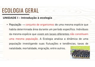 UNIDADE I – Introdução à ecologia
ECOLOGIA GERAL
• População → conjunto de organismos de uma mesma espécie que
habita determinada área durante um período específico. Indivíduos
da mesma espécie que vivem em locais diferentes não constituem
uma mesma população. A Ecologia analisa a dinâmica de uma
população investigando suas flutuações e tendências, taxas de
natalidade, mortalidade, migração, entre outros.
 