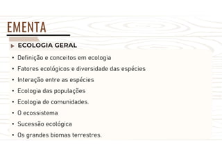 ECOLOGIA GERAL
EMENTA
• Definição e conceitos em ecologia
• Fatores ecológicos e diversidade das espécies
• Interação entre as espécies
• Ecologia das populações
• Ecologia de comunidades.
• O ecossistema
• Sucessão ecológica
• Os grandes biomas terrestres.
 