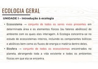 UNIDADE I – Introdução à ecologia
ECOLOGIA GERAL
• Ecossistema → conjunto de todos os seres vivos presentes em
determinada área e os elementos físicos (ou fatores abióticos) do
ambiente com os quais eles interagem. A Ecologia concentra-se no
estudo de ecossistemas inteiros, incluindo os componentes bióticos
e abióticos bem como os fluxos de energia e matéria dentro deles.
• Biosfera → conjunto de todos os ecossistemas encontrados no
planeta, abrangendo toda a vida existente e todos os ambientes
físicos em que ela se encontra.
 