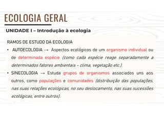 UNIDADE I – Introdução à ecologia
ECOLOGIA GERAL
RAMOS DE ESTUDO DA ECOLOGIA
• AUTOECOLOGIA → Aspectos ecológicos de um organismo individual ou
de determinada espécie (como cada espécie reage separadamente a
determinados fatores ambientais - clima, vegetação etc.).
• SINECOLOGIA → Estuda grupos de organismos associados uns aos
outros, como populações e comunidades (distribuição das populações,
nas suas relações ecológicas, no seu deslocamento, nas suas sucessões
ecológicas, entre outros).
 