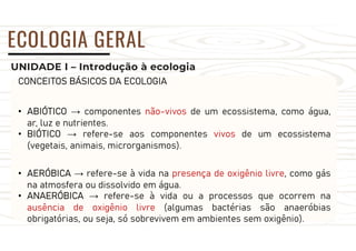 UNIDADE I – Introdução à ecologia
ECOLOGIA GERAL
CONCEITOS BÁSICOS DA ECOLOGIA
• ABIÓTICO → componentes não-vivos de um ecossistema, como água,
ar, luz e nutrientes.
• BIÓTICO → refere-se aos componentes vivos de um ecossistema
(vegetais, animais, microrganismos).
• AERÓBICA → refere-se à vida na presença de oxigênio livre, como gás
na atmosfera ou dissolvido em água.
• ANAERÓBICA → refere-se à vida ou a processos que ocorrem na
ausência de oxigênio livre (algumas bactérias são anaeróbias
obrigatórias, ou seja, só sobrevivem em ambientes sem oxigênio).
 