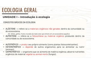 UNIDADE I – Introdução à ecologia
ECOLOGIA GERAL
CONCEITOS BÁSICOS DA ECOLOGIA
• ALÓCTONE → refere-se a materiais orgânicos não gerados dentro da comunidade ou
do ecossistema.
EX.: folhas, galhos, frutos oriundos da mata ciliar que entram em um ecossistema aquático.
• AUTÓCTONE → refere-se a fotossíntese ou material orgânico produzido dentro da
comunidade ou do ecossistema.
• AUTOTRÓFICO → produz seu próprio alimento (como plantas fotossintetizantes).
• HETEROTRÓFICO → depende de outros organismos para se alimentar ou nutrir
(animais).
• SAPROTRÓFICO → organismo que se alimenta de matéria orgânica; absorve nutrientes
orgânicos de material vegetal ou animal morto (fungos).
 