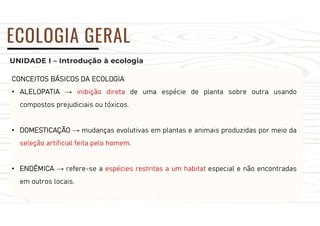 UNIDADE I – Introdução à ecologia
ECOLOGIA GERAL
CONCEITOS BÁSICOS DA ECOLOGIA
• ALELOPATIA → inibição direta de uma espécie de planta sobre outra usando
compostos prejudiciais ou tóxicos.
• DOMESTICAÇÃO → mudanças evolutivas em plantas e animais produzidas por meio da
seleção artificial feita pelo homem.
• ENDÊMICA → refere-se a espécies restritas a um habitat especial e não encontradas
em outros locais.
 