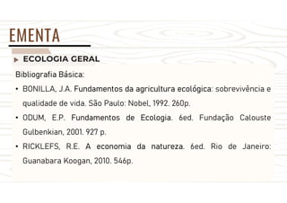 ECOLOGIA GERAL
EMENTA
Bibliografia Básica:
• BONILLA, J.A. Fundamentos da agricultura ecológica: sobrevivência e
qualidade de vida. São Paulo: Nobel, 1992. 260p.
• ODUM, E.P. Fundamentos de Ecologia. 6ed. Fundação Calouste
Gulbenkian, 2001. 927 p.
• RICKLEFS, R.E. A economia da natureza. 6ed. Rio de Janeiro:
Guanabara Koogan, 2010. 546p.
 
