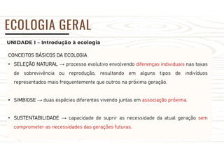 UNIDADE I – Introdução à ecologia
ECOLOGIA GERAL
CONCEITOS BÁSICOS DA ECOLOGIA
• SELEÇÃO NATURAL → processo evolutivo envolvendo diferenças individuais nas taxas
de sobrevivência ou reprodução, resultando em alguns tipos de indivíduos
representados mais frequentemente que outros na próxima geração.
• SIMBIOSE → duas espécies diferentes vivendo juntas em associação próxima.
• SUSTENTABILIDADE → capacidade de suprir as necessidade da atual geração sem
comprometer as necessidades das gerações futuras.
 