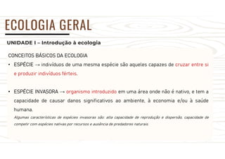 UNIDADE I – Introdução à ecologia
ECOLOGIA GERAL
CONCEITOS BÁSICOS DA ECOLOGIA
• ESPÉCIE → indivíduos de uma mesma espécie são aqueles capazes de cruzar entre si
e produzir indivíduos férteis.
• ESPÉCIE INVASORA → organismo introduzido em uma área onde não é nativo, e tem a
capacidade de causar danos significativos ao ambiente, à economia e/ou à saúde
humana.
Algumas características de espécies invasoras são: alta capacidade de reprodução e dispersão, capacidade de
competir com espécies nativas por recursos e ausência de predadores naturais.
 