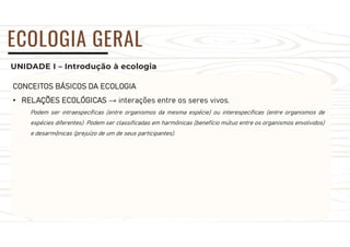 UNIDADE I – Introdução à ecologia
ECOLOGIA GERAL
CONCEITOS BÁSICOS DA ECOLOGIA
• RELAÇÕES ECOLÓGICAS → interações entre os seres vivos.
Podem ser intraespecíficas (entre organismos da mesma espécie) ou interespecíficas (entre organismos de
espécies diferentes). Podem ser classificadas em harmônicas (benefício mútuo entre os organismos envolvidos)
e desarmônicas (prejuízo de um de seus participantes).
 