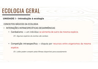 UNIDADE I – Introdução à ecologia
ECOLOGIA GERAL
CONCEITOS BÁSICOS DA ECOLOGIA
• INTERAÇÕES INTRAESPECÍFICAS DESARMÔNICAS
• Canibalismo → um indivíduo se alimenta de outro da mesma espécie.
EX.: Algumas espécies de aranhas são canibais.
• Competição intraespecífica → disputa por recursos entre organismos da mesma
espécie.
EX.: Leões podem competir pelas fêmeas disponíveis para acasalamento
 