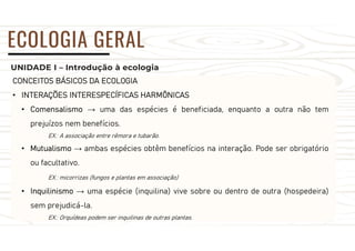 UNIDADE I – Introdução à ecologia
ECOLOGIA GERAL
CONCEITOS BÁSICOS DA ECOLOGIA
• INTERAÇÕES INTERESPECÍFICAS HARMÔNICAS
• Comensalismo → uma das espécies é beneficiada, enquanto a outra não tem
prejuízos nem benefícios.
EX.: A associação entre rêmora e tubarão.
• Mutualismo → ambas espécies obtêm benefícios na interação. Pode ser obrigatório
ou facultativo.
EX.: micorrizas (fungos e plantas em associação)
• Inquilinismo → uma espécie (inquilina) vive sobre ou dentro de outra (hospedeira)
sem prejudicá-la.
EX.: Orquídeas podem ser inquilinas de outras plantas.
 