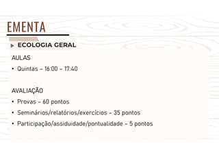 ECOLOGIA GERAL
EMENTA
AULAS
• Quintas – 16:00 – 17:40
AVALIAÇÃO
• Provas – 60 pontos
• Seminários/relatórios/exercícios – 35 pontos
• Participação/assiduidade/pontualidade – 5 pontos
 