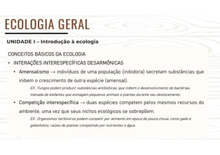 UNIDADE I – Introdução à ecologia
ECOLOGIA GERAL
CONCEITOS BÁSICOS DA ECOLOGIA
• INTERAÇÕES INTERESPECÍFICAS DESARMÔNICAS
• Amensalismo → indivíduos de uma população (inibidora) secretam substâncias que
inibem o crescimento de outra espécie (amensal).
EX.: Fungos podem produzir substâncias antibióticas, que inibem o desenvolvimento de bactérias,
manada de elefantes que esmagam pequenos animais e plantas durante seu deslocamento.
• Competição interespecífica → duas espécies competem pelos mesmos recursos do
ambiente, uma vez que seus nichos ecológicos se sobrepõem.
EX.: Organismos herbívoros podem competir por alimento em época de pouca chuva, como gado e
gafanhotos; raízes de plantas competindo por nutrientes e água.
 