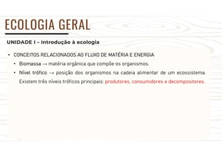 UNIDADE I – Introdução à ecologia
ECOLOGIA GERAL
• CONCEITOS RELACIONADOS AO FLUXO DE MATÉRIA E ENERGIA
• Biomassa → matéria orgânica que compõe os organismos.
• Nível trófico → posição dos organismos na cadeia alimentar de um ecossistema.
Existem três níveis tróficos principais: produtores, consumidores e decompositores.
 