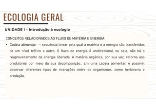 UNIDADE I – Introdução à ecologia
ECOLOGIA GERAL
CONCEITOS RELACIONADOS AO FLUXO DE MATÉRIA E ENERGIA
• Cadeia alimentar → sequência linear pela qual a matéria e a energia são transferidas
de um nível trófico a outro. O fluxo de energia é unidirecional, ou seja, não há o
reaproveitamento da energia liberada. A matéria orgânica, por sua vez, retorna aos
produtores por meio da sua decomposição.. Em uma cadeia alimentar, é possível
observar diferentes tipos de interações entre os organismos, como herbivoria e
predação.
 