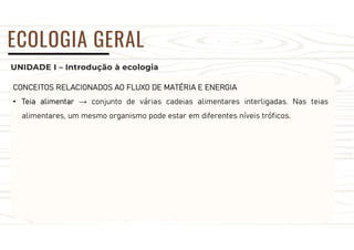 UNIDADE I – Introdução à ecologia
ECOLOGIA GERAL
CONCEITOS RELACIONADOS AO FLUXO DE MATÉRIA E ENERGIA
• Teia alimentar → conjunto de várias cadeias alimentares interligadas. Nas teias
alimentares, um mesmo organismo pode estar em diferentes níveis tróficos.
 