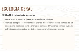 UNIDADE I – Introdução à ecologia
ECOLOGIA GERAL
CONCEITOS RELACIONADOS AO FLUXO DE MATÉRIA E ENERGIA
• Pirâmide ecológica → representação gráfica dos diferentes níveis tróficos de um
ecossistema, mostrando como a energia ou biomassa é transferida entre os níveis. As
pirâmides ecológicas podem ser de três tipos: número, biomassa e energia.
 
