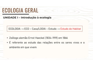 UNIDADE I – Introdução à ecologia
ECOLOGIA GERAL
ECOLOGIA → ECO – Casa/LOGIA – Estudo → Estudo do Habitat
• Zoólogo alemão Ernst Haeckel (1834-1919) em 1866
• É referente ao estudo das relações entre os seres vivos e o
ambiente em que vivem
 