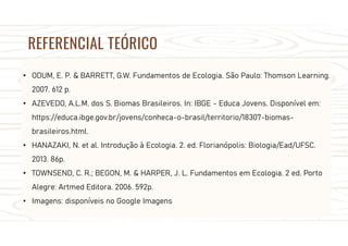 REFERENCIAL TEÓRICO
• ODUM, E. P. & BARRETT, G.W. Fundamentos de Ecologia. São Paulo: Thomson Learning.
2007. 612 p.
• AZEVEDO, A.L.M. dos S. Biomas Brasileiros. In: IBGE - Educa Jovens. Disponível em:
https://educa.ibge.gov.br/jovens/conheca-o-brasil/territorio/18307-biomas-
brasileiros.html.
• HANAZAKI, N. et al. Introdução à Ecologia. 2. ed. Florianópolis: Biologia/Ead/UFSC.
2013. 86p.
• TOWNSEND, C. R.; BEGON, M. & HARPER, J. L. Fundamentos em Ecologia. 2 ed. Porto
Alegre: Artmed Editora. 2006. 592p.
• Imagens: disponíveis no Google Imagens
 