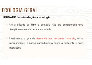 UNIDADE I – Introdução à ecologia
ECOLOGIA GERAL
• Até a década de 1960, a ecologia não era considerada uma
disciplina relevante para a sociedade
• Atualmente, a grande demanda por recursos naturais, torna
imprescindível o nosso entendimento sobre o ambiente e suas
interações
 