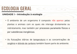 UNIDADE I – Introdução à ecologia
ECOLOGIA GERAL
• O ambiente de um organismo é composto não apenas pelas
plantas e animais com os quais ele interage diretamente ou
indiretamente, mas também por processos puramente físicos e
por substâncias inorgânicas.
• As flutuações diárias de temperatura e as concentrações de
oxigênio e dióxido de carbono também fazem parte do ambiente.
 