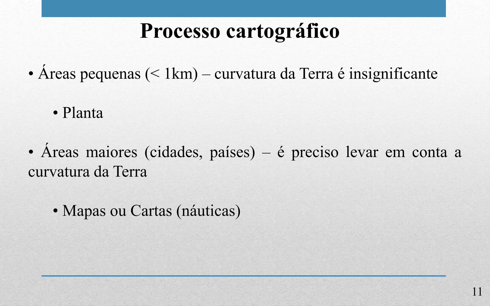 11
Processo cartográfico
• Áreas pequenas (< 1km) – curvatura da Terra é insignificante
• Planta
• Áreas maiores (cidades, países) – é preciso levar em conta a
curvatura da Terra
• Mapas ou Cartas (náuticas)
 