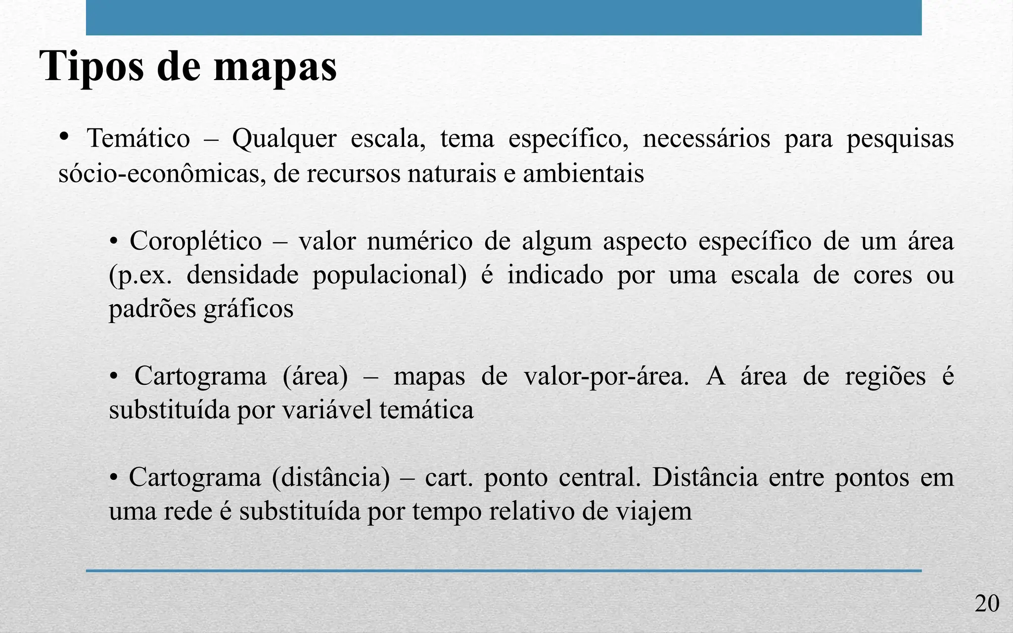 20
Tipos de mapas
• Temático – Qualquer escala, tema específico, necessários para pesquisas
sócio-econômicas, de recursos naturais e ambientais
• Coroplético – valor numérico de algum aspecto específico de um área
(p.ex. densidade populacional) é indicado por uma escala de cores ou
padrões gráficos
• Cartograma (área) – mapas de valor-por-área. A área de regiões é
substituída por variável temática
• Cartograma (distância) – cart. ponto central. Distância entre pontos em
uma rede é substituída por tempo relativo de viajem
 