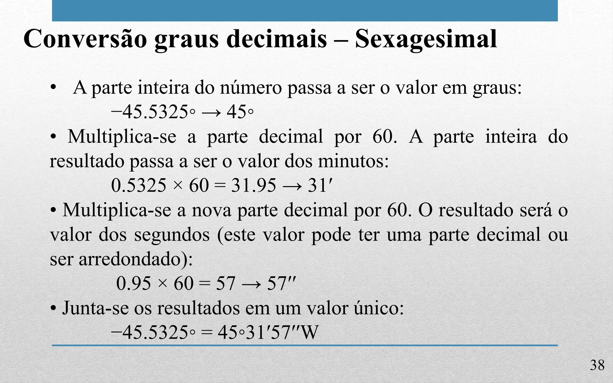 38
Conversão graus decimais – Sexagesimal
• A parte inteira do número passa a ser o valor em graus:
−45.5325◦ → 45◦
• Multiplica-se a parte decimal por 60. A parte inteira do
resultado passa a ser o valor dos minutos:
0.5325 × 60 = 31.95 → 31′
• Multiplica-se a nova parte decimal por 60. O resultado será o
valor dos segundos (este valor pode ter uma parte decimal ou
ser arredondado):
0.95 × 60 = 57 → 57′′
• Junta-se os resultados em um valor único:
−45.5325◦ = 45◦31′57′′W
 