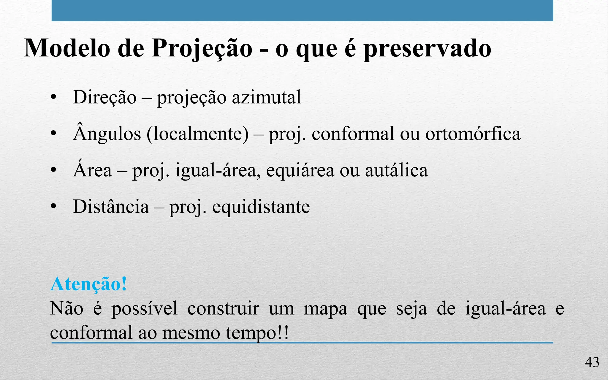43
Modelo de Projeção - o que é preservado
• Direção – projeção azimutal
• Ângulos (localmente) – proj. conformal ou ortomórfica
• Área – proj. igual-área, equiárea ou autálica
• Distância – proj. equidistante
Atenção!
Não é possível construir um mapa que seja de igual-área e
conformal ao mesmo tempo!!
 