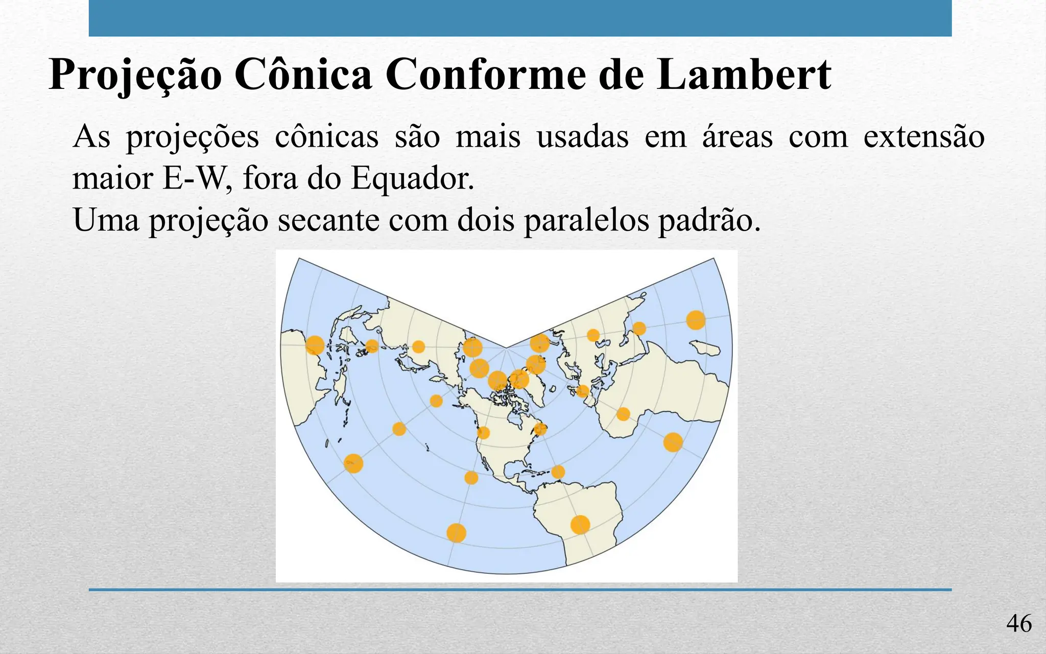 46
Projeção Cônica Conforme de Lambert
As projeções cônicas são mais usadas em áreas com extensão
maior E-W, fora do Equador.
Uma projeção secante com dois paralelos padrão.
 