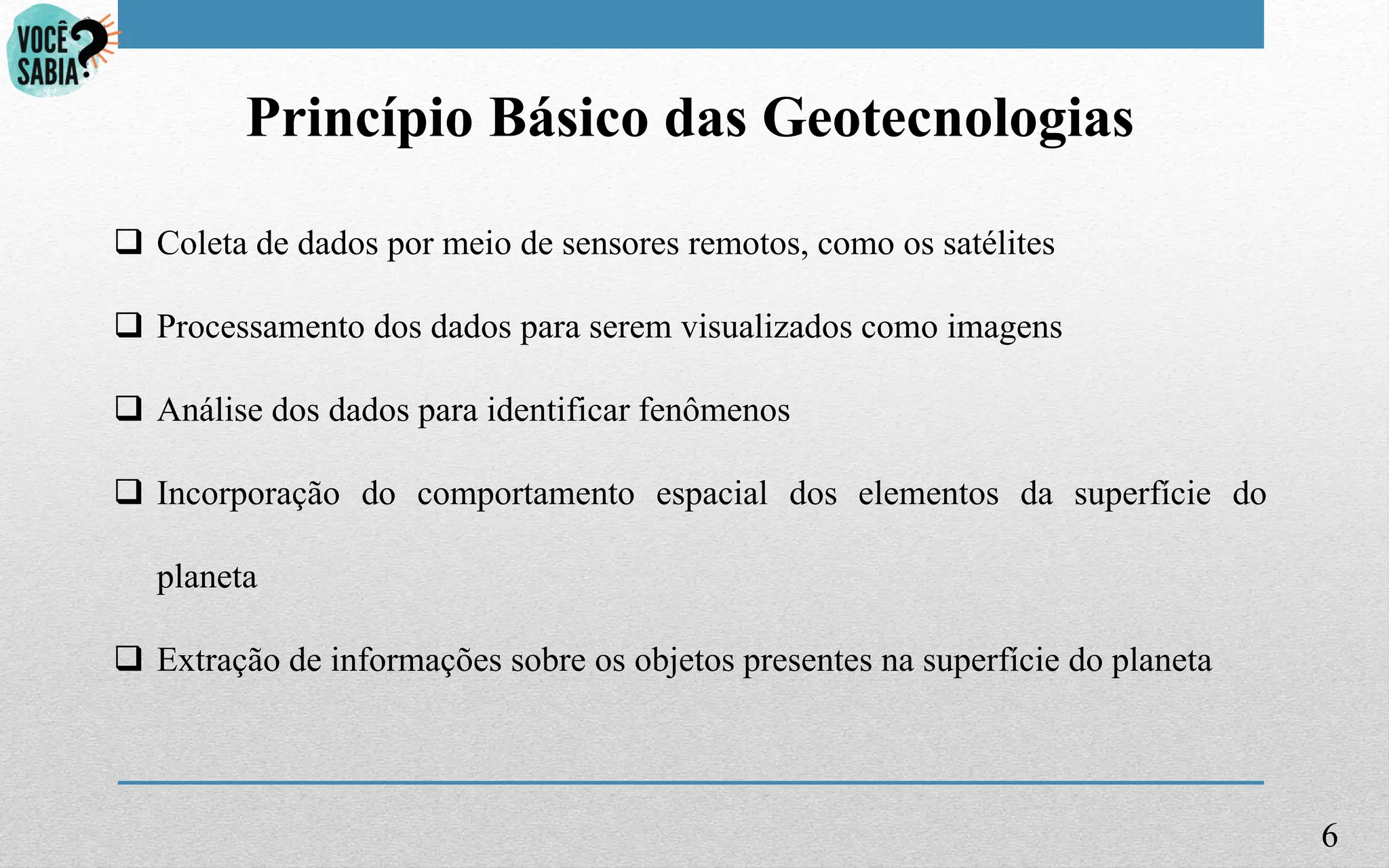 6
Princípio Básico das Geotecnologias
 Coleta de dados por meio de sensores remotos, como os satélites
 Processamento dos dados para serem visualizados como imagens
 Análise dos dados para identificar fenômenos
 Incorporação do comportamento espacial dos elementos da superfície do
planeta
 Extração de informações sobre os objetos presentes na superfície do planeta
 