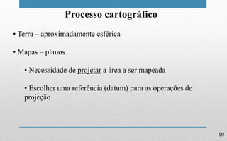 10
Processo cartográfico
• Terra – aproximadamente esférica
• Mapas – planos
• Necessidade de projetar a área a ser mapeada
• Escolher uma referência (datum) para as operações de
projeção
 