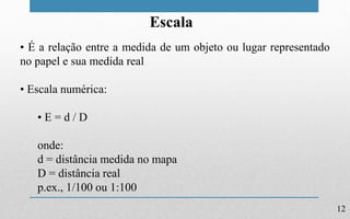 12
Escala
• É a relação entre a medida de um objeto ou lugar representado
no papel e sua medida real
• Escala numérica:
• E = d / D
onde:
d = distância medida no mapa
D = distância real
p.ex., 1/100 ou 1:100
 