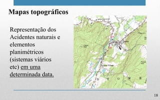 18
Mapas topográficos
Representação dos
Acidentes naturais e
elementos
planimétricos
(sistemas viários
etc) em uma
determinada data.
 