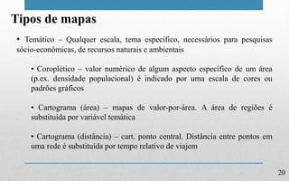 20
Tipos de mapas
• Temático – Qualquer escala, tema específico, necessários para pesquisas
sócio-econômicas, de recursos naturais e ambientais
• Coroplético – valor numérico de algum aspecto específico de um área
(p.ex. densidade populacional) é indicado por uma escala de cores ou
padrões gráficos
• Cartograma (área) – mapas de valor-por-área. A área de regiões é
substituída por variável temática
• Cartograma (distância) – cart. ponto central. Distância entre pontos em
uma rede é substituída por tempo relativo de viajem
 
