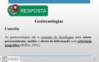Conceito
As geotecnologias são o conjunto de tecnologias para coleta,
processamento, análise e oferta de informação com referência
geográfica (ROSA, 2011).
Geotecnologias
3
RESPOSTA
 