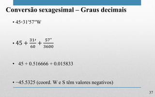 37
Conversão sexagesimal – Graus decimais
• 45◦31′57′′W
• 45 +
31′
60
+
57"
3600
• 45 + 0.516666 + 0.015833
• −45.5325 (coord. W e S têm valores negativos)
 